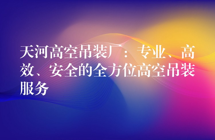 天河高空吊裝廠：專業(yè)、高效、安全的全方位高空吊裝服務