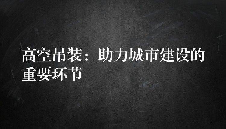 高空吊裝：助力城市建設(shè)的重要環(huán)節(jié)