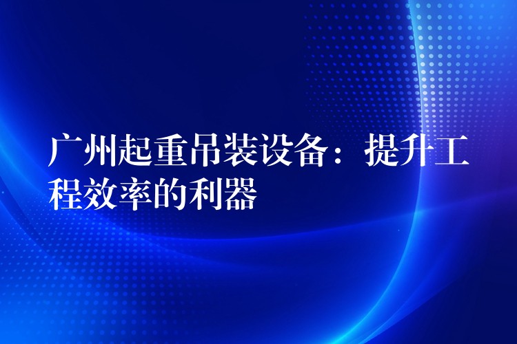 廣州起重吊裝設(shè)備：提升工程效率的利器