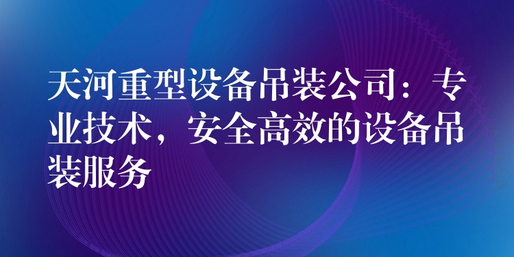 天河重型設(shè)備吊裝公司：專業(yè)技術(shù)，安全高效的設(shè)備吊裝服務(wù)