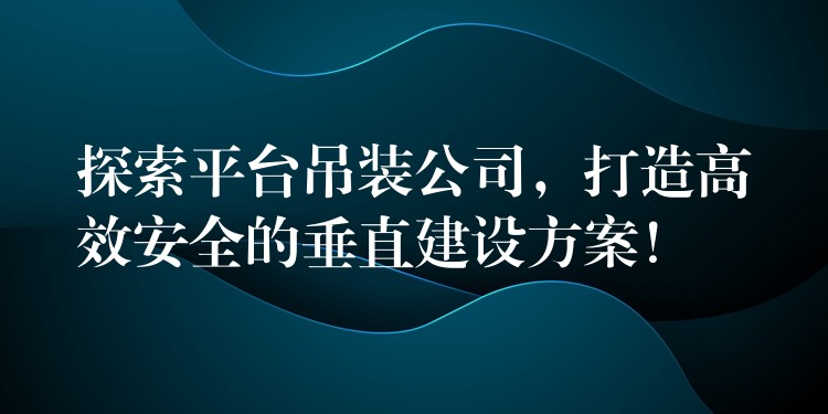 探索平臺吊裝公司，打造高效安全的垂直建設(shè)方案！