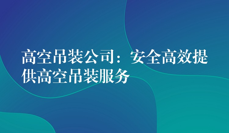 高空吊裝公司：安全高效提供高空吊裝服務(wù)