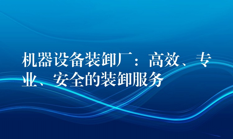 機(jī)器設(shè)備裝卸廠：高效、專業(yè)、安全的裝卸服務(wù)