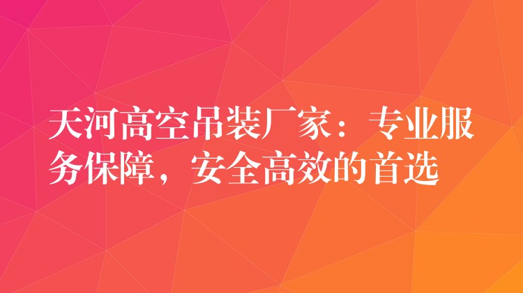 天河高空吊裝廠家：專業(yè)服務保障，安全高效的首選