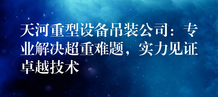 天河重型設(shè)備吊裝公司：專(zhuān)業(yè)解決超重難題，實(shí)力見(jiàn)證卓越技術(shù)