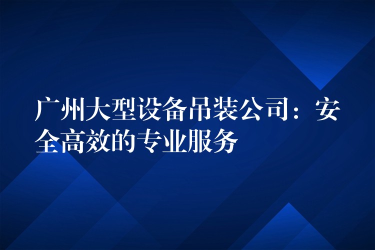 廣州大型設(shè)備吊裝公司：安全高效的專業(yè)服務(wù)