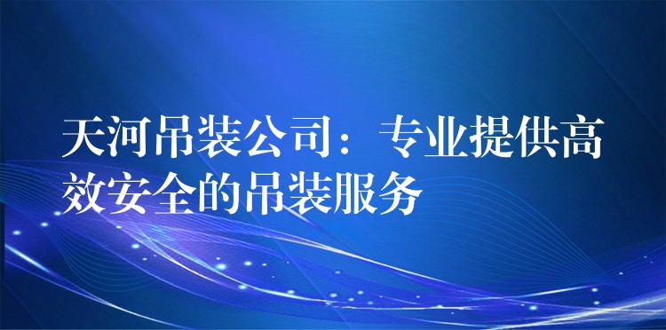 天河吊裝公司：專業(yè)提供高效安全的吊裝服務(wù)