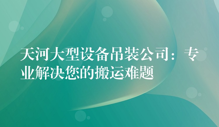 天河大型設(shè)備吊裝公司：專業(yè)解決您的搬運難題