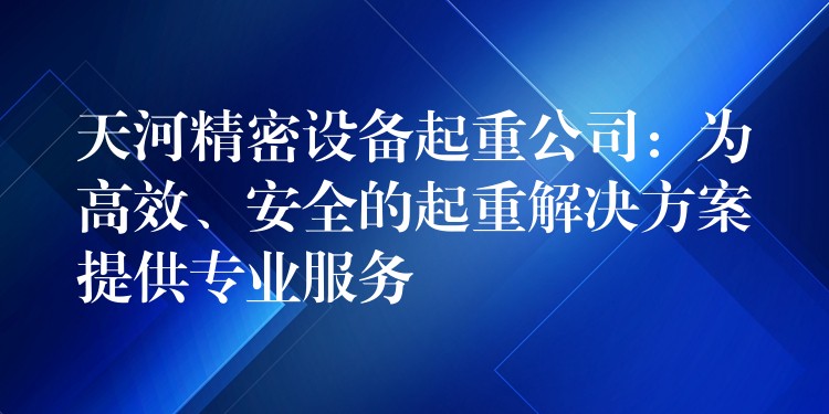 天河精密設(shè)備起重公司：為高效、安全的起重解決方案提供專業(yè)服務(wù)