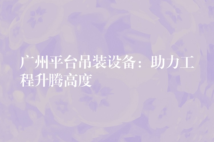 廣州平臺(tái)吊裝設(shè)備：助力工程升騰高度