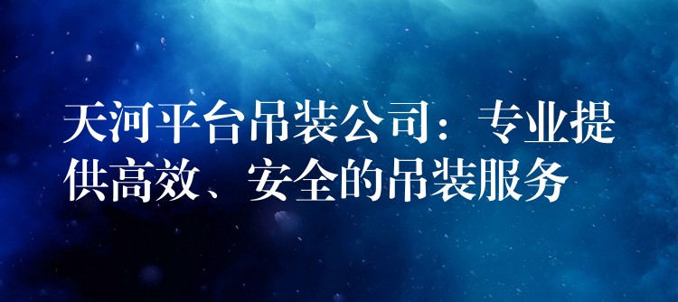 天河平臺(tái)吊裝公司：專業(yè)提供高效、安全的吊裝服務(wù)