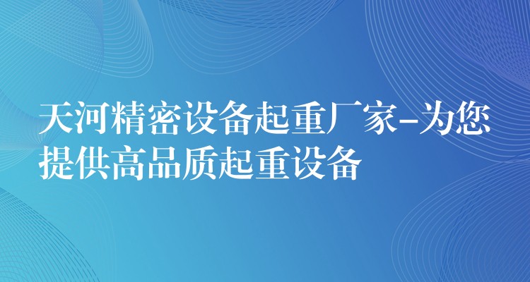 天河精密設(shè)備起重廠家-為您提供高品質(zhì)起重設(shè)備