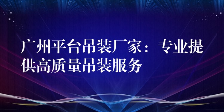 廣州平臺吊裝廠家：專業(yè)提供高質(zhì)量吊裝服務