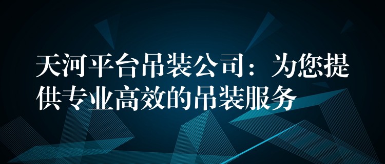 天河平臺(tái)吊裝公司：為您提供專業(yè)高效的吊裝服務(wù)