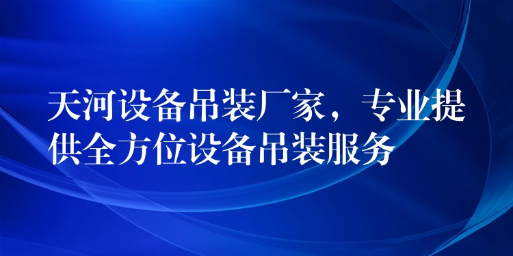 天河設備吊裝廠家，專業(yè)提供全方位設備吊裝服務