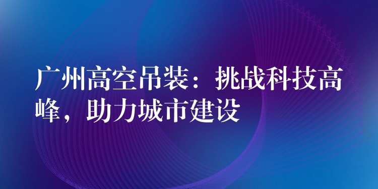 廣州高空吊裝：挑戰(zhàn)科技高峰，助力城市建設(shè)