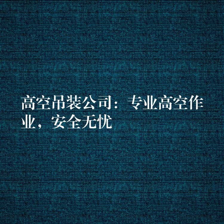 高空吊裝公司：專業(yè)高空作業(yè)，安全無憂