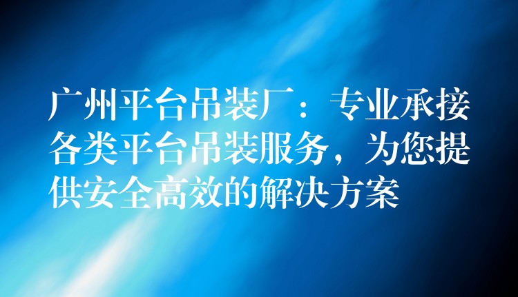 廣州平臺吊裝廠：專業(yè)承接各類平臺吊裝服務(wù)，為您提供安全高效的解決方案