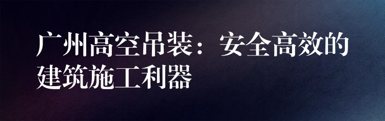 廣州高空吊裝：安全高效的建筑施工利器