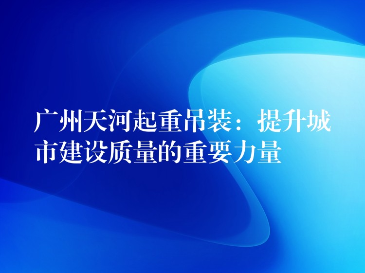 廣州天河起重吊裝：提升城市建設(shè)質(zhì)量的重要力量