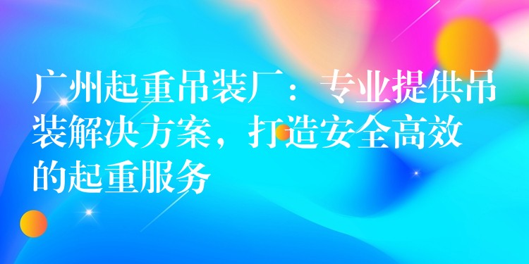 廣州起重吊裝廠：專業(yè)提供吊裝解決方案，打造安全高效的起重服務