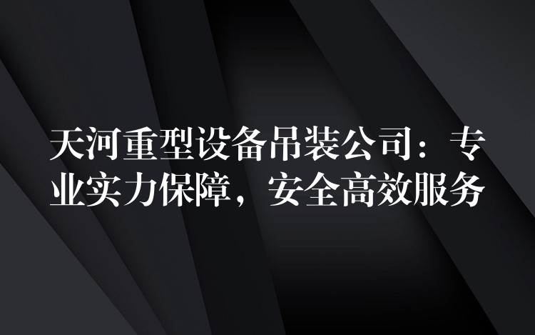 天河重型設(shè)備吊裝公司：專業(yè)實力保障，安全高效服務(wù)