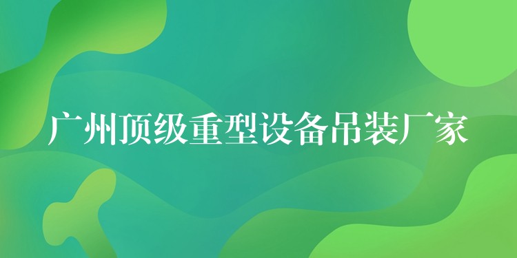 廣州頂級(jí)重型設(shè)備吊裝廠家