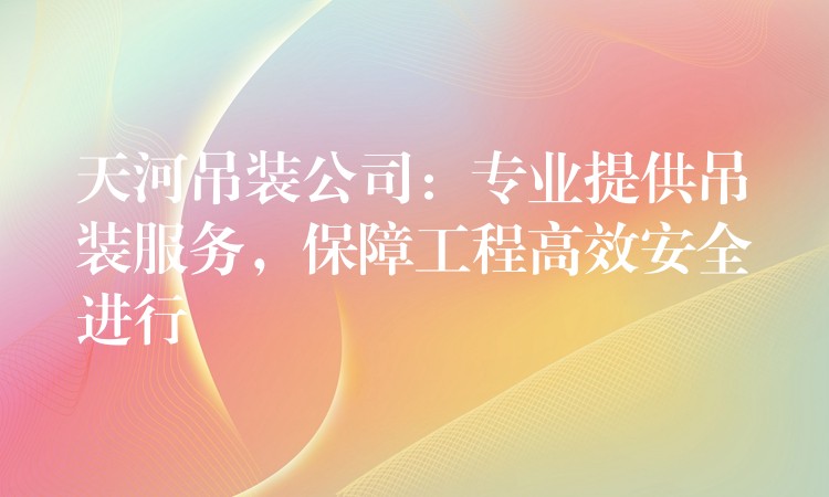 天河吊裝公司：專業(yè)提供吊裝服務，保障工程高效安全進行