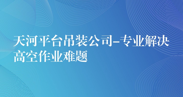 天河平臺(tái)吊裝公司-專(zhuān)業(yè)解決高空作業(yè)難題