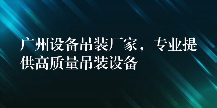 廣州設(shè)備吊裝廠家，專業(yè)提供高質(zhì)量吊裝設(shè)備