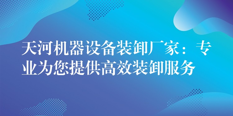 天河機(jī)器設(shè)備裝卸廠家：專業(yè)為您提供高效裝卸服務(wù)