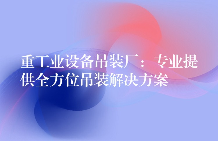 重工業(yè)設(shè)備吊裝廠：專業(yè)提供全方位吊裝解決方案