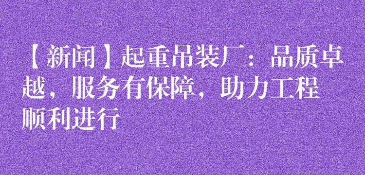 【新聞】起重吊裝廠：品質(zhì)卓越，服務(wù)有保障，助力工程順利進(jìn)行