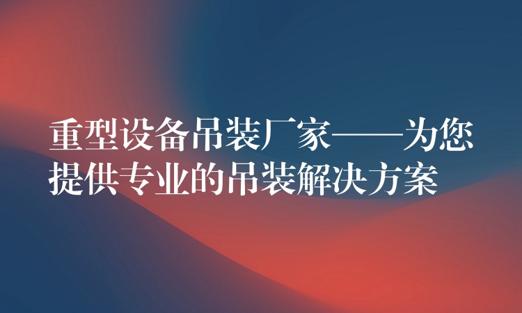 重型設備吊裝廠家——為您提供專業(yè)的吊裝解決方案