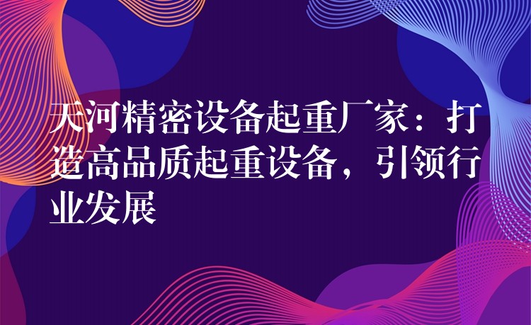 天河精密設(shè)備起重廠家：打造高品質(zhì)起重設(shè)備，引領(lǐng)行業(yè)發(fā)展