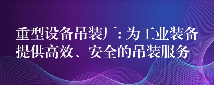 重型設(shè)備吊裝廠: 為工業(yè)裝備提供高效、安全的吊裝服務(wù)