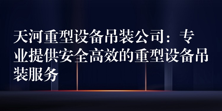 天河重型設(shè)備吊裝公司：專業(yè)提供安全高效的重型設(shè)備吊裝服務(wù)