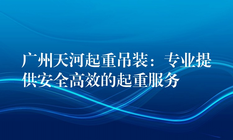 廣州天河起重吊裝：專業(yè)提供安全高效的起重服務(wù)