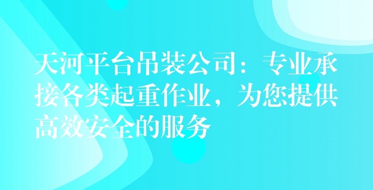 天河平臺吊裝公司：專業(yè)承接各類起重作業(yè)，為您提供高效安全的服務(wù)