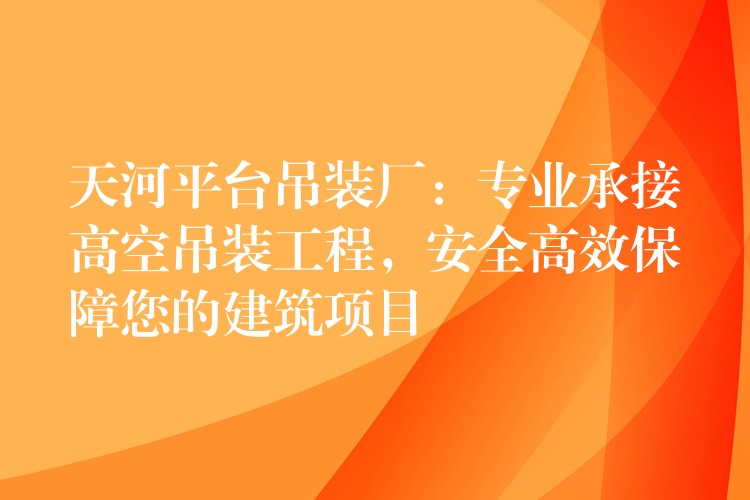 天河平臺吊裝廠：專業(yè)承接高空吊裝工程，安全高效保障您的建筑項目