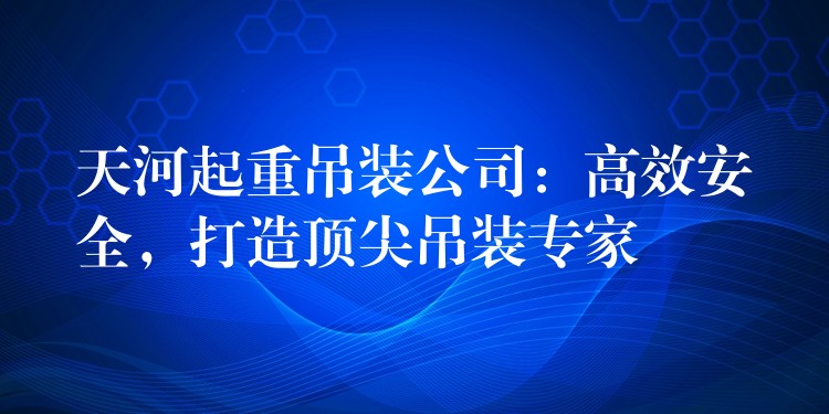 天河起重吊裝公司：高效安全，打造頂尖吊裝專家