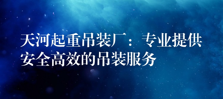 天河起重吊裝廠：專業(yè)提供安全高效的吊裝服務(wù)