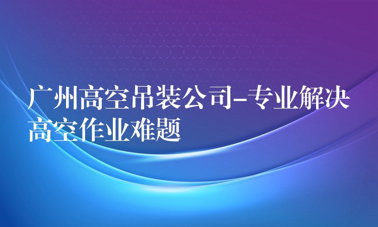 廣州高空吊裝公司-專業(yè)解決高空作業(yè)難題