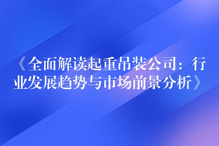 《全面解讀起重吊裝公司：行業(yè)發(fā)展趨勢與市場前景分析》