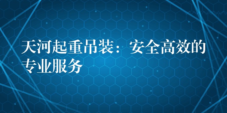 天河起重吊裝：安全高效的專業(yè)服務(wù)