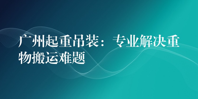 廣州起重吊裝：專業(yè)解決重物搬運難題