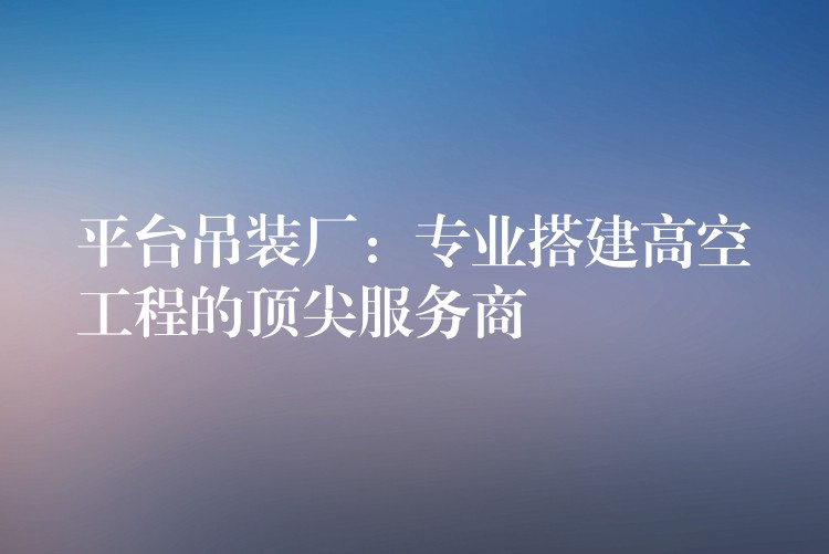 平臺吊裝廠：專業(yè)搭建高空工程的頂尖服務商