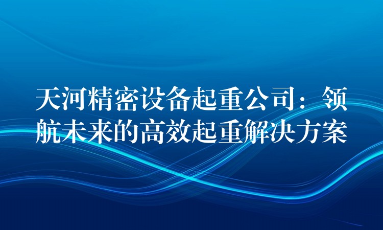 天河精密設(shè)備起重公司：領(lǐng)航未來的高效起重解決方案