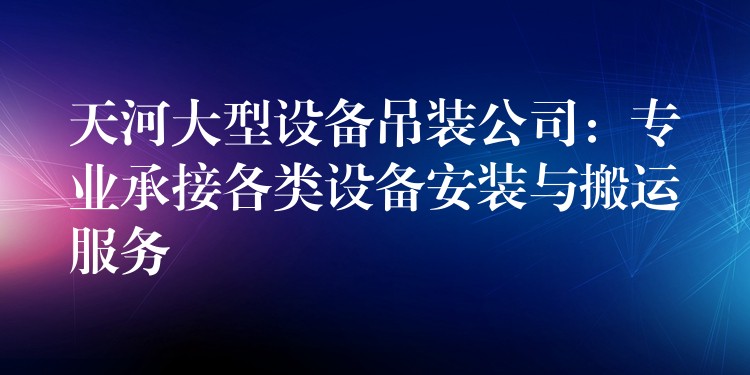 天河大型設(shè)備吊裝公司：專業(yè)承接各類設(shè)備安裝與搬運(yùn)服務(wù)