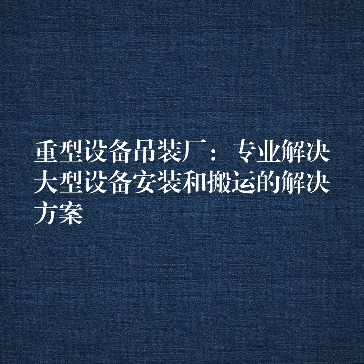 重型設(shè)備吊裝廠(chǎng)：專(zhuān)業(yè)解決大型設(shè)備安裝和搬運(yùn)的解決方案